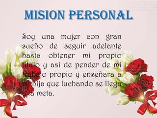 MISION PERSONAL
Soy una mujer con gran
sueño de seguir adelante
hasta obtener mi propio
titulo y así de pender de mi
trabajo propio y enseñara a
mi hija que luchando se llega
a la meta.
 