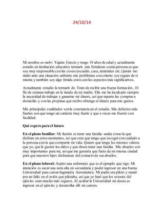 24/10/14 
Mi nombre es melvi Yajaira Garcés y tengo 18 años de edad y actualmente 
estudio en institución educativa termarit .mis fortalezas como persona es que 
soy muy responsable con las cosas (escuelas, casa, amistades etc.) jamás me 
rindo ante una situación enfrento mis problemas con criterio soy segura de sí 
misma y también soy algo tímida estos son los aspectos más significativos. 
Actualmente estudio la termarit de. Trato de recibir una buena formación.. El 
fin de semana trabajo en la tienda de mi madre. Ella me ha inculcado siempre 
la necesidad de trabajar y ganarme mi dinero, así que reparto las compras a 
domicilio y con las propinas que recibo obtengo el dinero para mis gastos. 
Mis principales cualidades son la constancia en el estudio. Mis defectos más 
fuertes son que tengo un carácter muy fuerte y que a veces me frustro con 
facilidad. 
Qué espero para el futuro 
En el plano familiar: Mi ilusión es tener una familia unida como la que 
disfruto en estos momentos, así que creo que tengo que escoger con cuidado a 
la persona con la que compartir mi vida. Quiero que tenga los mismos valores 
que yo, que le gusten los niños y que desee tener una familia. Mis abuelos son 
muy importantes para mí, así que me gustaría que fuera de mi misma ciudad 
para que nuestros hijos disfrutaran del contacto de sus abuelos. 
En el plano laboral: Aspiro una enfermera que es el ejemplo que sigo. Mi 
intención es sacar una nota alta en secundaria y poder ingresar en una buena 
Universidad para cursar Ingeniería Aeronáutica. Mi padre era piloto y murió 
por un fallo en el avión que pilotaba, así que yo haré que los aviones del 
ejército sean mucho más seguros. Al acabar la Universidad mi deseo es 
ingresar en el ejército y desarrollar allí mi carrera. 
 