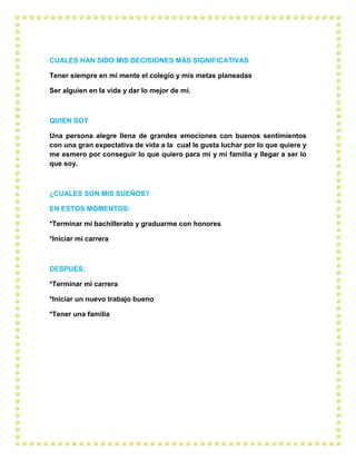 CUALES HAN SIDO MIS DECISIONES MÁS SIGNIFICATIVAS
Tener siempre en mi mente el colegio y mis metas planeadas
Ser alguien en la vida y dar lo mejor de mí.
QUIEN SOY
Una persona alegre llena de grandes emociones con buenos sentimientos
con una gran expectativa de vida a la cual le gusta luchar por lo que quiere y
me esmero por conseguir lo que quiero para mí y mi familia y llegar a ser lo
que soy.
¿CUALES SON MIS SUEÑOS?
EN ESTOS MOMENTOS:
*Terminar mi bachillerato y graduarme con honores
*Iniciar mi carrera
DESPUES:
*Terminar mi carrera
*Iniciar un nuevo trabajo bueno
*Tener una familia
 