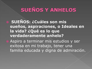  SUEÑOS: ¿Cuáles son mis
sueños, aspiraciones, o Ideales en
la vida? ¿Qué es lo que
verdaderamente anhelo?
 Aspiro a terminar mis estudios y ser
exitosa en mi trabajo, tener una
familia educada y digna de admiración.
 