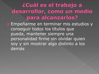  Empeñarme en terminar mis estudios y
conseguir todos los títulos que
pueda, mantener siempre una
personalidad firme sin olvidar quien
soy y sin mostrar algo distinto a los
demás
 