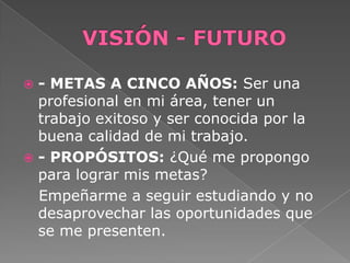  - METAS A CINCO AÑOS: Ser una
profesional en mi área, tener un
trabajo exitoso y ser conocida por la
buena calidad de mi trabajo.
 - PROPÓSITOS: ¿Qué me propongo
para lograr mis metas?
Empeñarme a seguir estudiando y no
desaprovechar las oportunidades que
se me presenten.
 