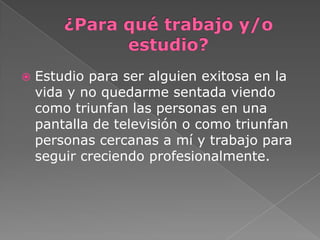  Estudio para ser alguien exitosa en la
vida y no quedarme sentada viendo
como triunfan las personas en una
pantalla de televisión o como triunfan
personas cercanas a mí y trabajo para
seguir creciendo profesionalmente.
 