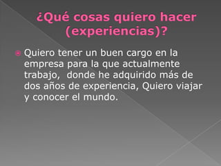  Quiero tener un buen cargo en la
empresa para la que actualmente
trabajo, donde he adquirido más de
dos años de experiencia, Quiero viajar
y conocer el mundo.
 