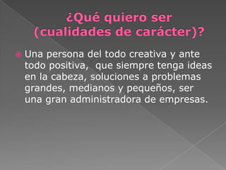  Una persona del todo creativa y ante
todo positiva, que siempre tenga ideas
en la cabeza, soluciones a problemas
grandes, medianos y pequeños, ser
una gran administradora de empresas.
 