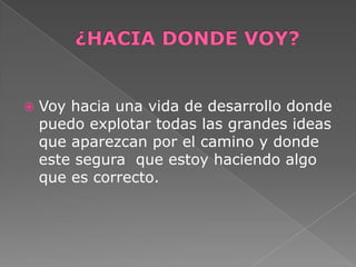   Voy hacia una vida de desarrollo donde
    puedo explotar todas las grandes ideas
    que aparezcan por el camino y donde
    este segura que estoy haciendo algo
    que es correcto.
 