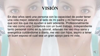 VISIÓN
En diez años seré una persona con la capacidad de poder tener
una vida mejor, estando al lado de mi padre y mi hermana ya
que son los que me ayudan a salir adelante. Profesionalmente
me veo como una Contadora con un buen trabajo, independiente
tanto personal como en lo laboral, además me veo muy sana y
energética cuidándome a diario, me veo con hijos, aspiro a tener
un buen esposo el cual sea un gran apoyo para mi vida.
 