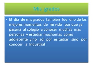 Mis  gradosEl  día  de mis grados  también  fue  uno de los mejores momentos  de  mi vida   por que ya pasaría  al colegió  a conocer  muchas  mas   personas  y estudiar machomas  como  adolecente  y no   sol  por  es tudiar   sino   por  conocer   a  Industrial
