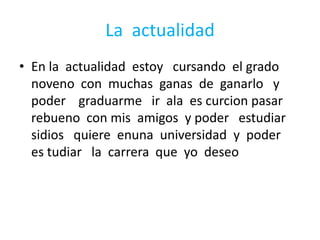 La  actualidadEn la  actualidad  estoy   cursando  el grado noveno  con  muchas  ganas  de  ganarlo   y poder    graduarme   ir  ala  es curcion pasar  rebueno  con mis  amigos  y poder   estudiar  sidios   quiere  enuna  universidad  y  poder   es tudiar   la  carrera  que  yo  deseo
