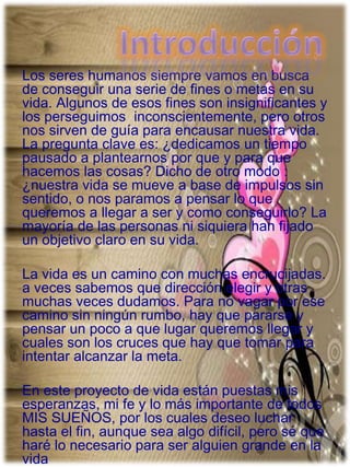 Los seres humanos siempre vamos en busca
de conseguir una serie de fines o metas en su
vida. Algunos de esos fines son insignificantes y
los perseguimos inconscientemente, pero otros
nos sirven de guía para encausar nuestra vida.
La pregunta clave es: ¿dedicamos un tiempo
pausado a plantearnos por que y para que
hacemos las cosas? Dicho de otro modo :
¿nuestra vida se mueve a base de impulsos sin
sentido, o nos paramos a pensar lo que
queremos a llegar a ser y como conseguirlo? La
mayoría de las personas ni siquiera han fijado
un objetivo claro en su vida.
La vida es un camino con muchas encrucijadas.
a veces sabemos que dirección elegir y otras
muchas veces dudamos. Para no vagar por ese
camino sin ningún rumbo, hay que pararse y
pensar un poco a que lugar queremos llegar y
cuales son los cruces que hay que tomar para
intentar alcanzar la meta.
En este proyecto de vida están puestas mis
esperanzas, mi fe y lo más importante de todos
MIS SUEÑOS, por los cuales deseo luchar
hasta el fin, aunque sea algo difícil, pero sé que
haré lo necesario para ser alguien grande en la
vida
 