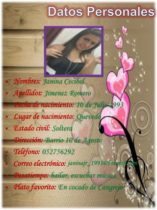 • Nombres: Janina Cecibel
• Apellidos: Jimenez Romero
• Fecha de nacimiento: 10 de Julio 1993
• Lugar de nacimiento: Quevedo
• Estado civil: Soltera
• Dirección: Barrio 10 de Agosto
• Teléfono: 052756292
• Correo electrónico: janinajr_1993@hotmail.com
• Pasatiempo: bailar, escuchar música
• Plato favorito: En cocado de Cangrejo
 