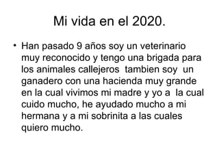 Mi vida en el 2020. Han pasado 9 años soy un veterinario muy reconocido y tengo una brigada para los animales callejeros  tambien soy  un ganadero con una hacienda muy grande en la cual vivimos mi madre y yo a  la cual cuido mucho, he ayudado mucho a mi hermana y a mi sobrinita a las cuales quiero mucho. 