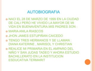 AUTOBIOGRAFIA
 NACI EL 28 DE MARZO DE 1999 EN LA CIUDAD
DE CALI PERO HE VIVIDO LA MAYOR DE MI
VIDA EN BUENAVENTURA.MIS PADRES SON :
 MARIA ANILA RIASCOS
 JHON JAMES ESTUPIÑAN CAICEDO
 TENGO TRES HERMANOS Y SE LLAMAN :
DIANA KATERINE , MARISOL Y CHRISTIAN
 REALICE MI PRIMARIA EN EL AMPARO DEL
NIÑO Y SAN JUDAS TADEO Y AHORA ESTUDIO
BACHILLERATO EN LA INSTITUCION
ESDUCATIVA TERMARIT
 