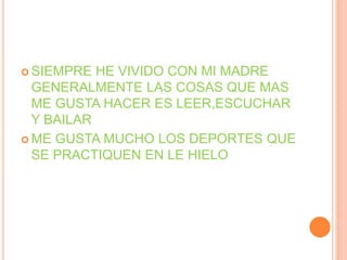  SIEMPRE HE VIVIDO CON MI MADRE
GENERALMENTE LAS COSAS QUE MAS
ME GUSTA HACER ES LEER,ESCUCHAR
Y BAILAR
 ME GUSTA MUCHO LOS DEPORTES QUE
SE PRACTIQUEN EN LE HIELO
 
