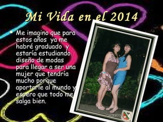 Mi Vida en el 2014Mi Vida en el 2014
 Me imagino que paraMe imagino que para
estos años ya meestos años ya me
habré graduado yhabré graduado y
estaría estudiandoestaría estudiando
diseño de modasdiseño de modas
para llegar a ser unapara llegar a ser una
mujer que tendríamujer que tendría
mucho porquemucho porque
aportarle al mundo yaportarle al mundo y
espero que todo meespero que todo me
salga bien.salga bien.
 