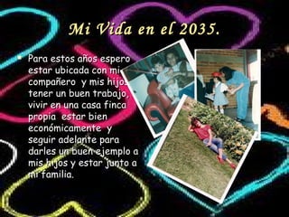 Mi Vida en el 2035.Mi Vida en el 2035.
 Para estos años esperoPara estos años espero
estar ubicada con miestar ubicada con mi
compañero y mis hijoscompañero y mis hijos
tener un buen trabajo,tener un buen trabajo,
vivir en una casa fincavivir en una casa finca
propia estar bienpropia estar bien
económicamente yeconómicamente y
seguir adelante paraseguir adelante para
darles un buen ejemplo adarles un buen ejemplo a
mis hijos y estar junto amis hijos y estar junto a
mi familia.mi familia.
 