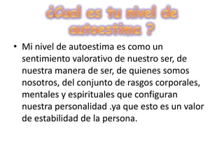 ¿Cual es tu nivel de autoestima ?Mi nivel de autoestima es como un sentimiento valorativo de nuestro ser, de nuestra manera de ser, de quienes somos nosotros, del conjunto de rasgos corporales, mentales y espirituales que configuran nuestra personalidad .ya que esto es un valor de estabilidad de la persona.