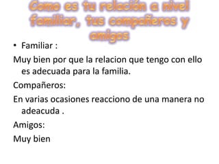Como es tu relación a nivel familiar, tus compañeros y amigosFamiliar :Muy bien por que la relacion que tengo con ello es adecuada para la familia.Compañeros:En varias ocasiones reacciono de una manera no adeacuda .Amigos:Muy bien 