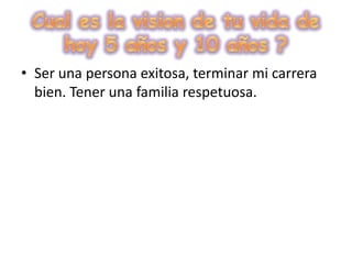 Cual es la vision de tu vida de hoy 5 años y 10 años ?Ser una persona exitosa, terminar mi carrera bien. Tener una familia respetuosa. 