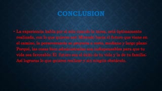 CONCLUSION
• La experiencia habla por sí sola cuando la tarea, está óptimamente
realizada, con lo que quieres ser; Mirando hacia el futuro que viene en
el camino, la perseverancia se proyecta a corto, mediano y largo plazo;
Porqué, las cosas bien administradas son indispensables para que tu
vida sea favorable; El futuro sea el éxito de tu vida y la de tu familia;
Así lograras lo que quieres realizar y sin ningún obstáculo.
 