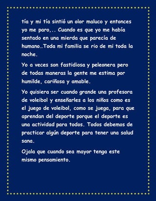 tía y mi tía sintió un olor maluco y entonces
yo me paro,.. Cuando es que yo me había
sentado en una mierda que parecía de
humano…Toda mi familia se rio de mi toda la
noche.
Yo a veces son fastidiosa y peleonera pero
de todas maneras la gente me estima por
humilde, cariñosa y amable.
Yo quisiera ser cuando grande una profesora
de voleibol y enseñarles a los niños como es
el juego de voleibol, como se juega, para que
aprendan del deporte porque el deporte es
una actividad para todos. Todos debemos de
practicar algún deporte para tener una salud
sana.
Ojala que cuando sea mayor tenga este
mismo pensamiento.
 