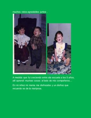 muchos ratos agradables juntos .
A medida que fui creciendo entre ala escuela a los 5 años,
allí aprendí muchas cosas al lado de mis compañeros…
En mi niñez mi mama me disfrazaba y un disfraz que
recuerdo es de la mariposa.
 