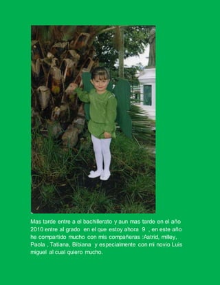 Mas tarde entre a el bachillerato y aun mas tarde en el año
2010 entre al grado en el que estoy ahora 9 , en este año
he compartido mucho con mis compañeras :Astrid, milley,
Paola , Tatiana, Bibiana y especialmente con mi novio Luis
miguel al cual quiero mucho.
 