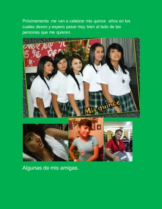 Próximamente me van a celebrar mis quince años en los
cuales deseo y espero pasar muy bien al lado de las
personas que me quieren.
Algunas de mis amigas.
 