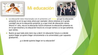 Mi educación
 La educación está relacionada con el presente y el futuro ya que la educación
presente es en la que estas a...