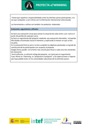 Tienen que repartirse responsabilidades entre los distintos países participantes, a la
vez que comparten y son críticos con la información internacional seleccionada.
Las herramientas a utilizar son también los productos elaborados.
Evaluación, seguimiento y difusión
Se hará una evaluación inicial para valorar la situación de cada centro y ver cuál es el
punto de partida de cada país socio.
Se hará un seguimiento del proyecto mediante una evaluación intermedia, incluyendo
dificultades encontradas hasta el momento y explicando la manera en que se han
resuelto.
En la evaluación final se verá si se han cumplido los objetivos planteados y el grado de
satisfacción de los participantes con respecto al proyecto.
Google forms pueden ser la forma más sencilla para llevar a cabo esos tres momentos
de evaluación.
Para la difusión, se utilizará el blog del proyecto, así como para el seguimiento.
Y por último en Etwinning, se “proyectará el proyecto” y las repercusiones e impacto
que haya podido tener en las comunidades educativas de los distintos países.
 