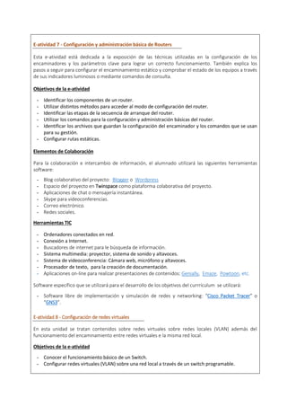 E-atividad 7 - Configuración y administración básica de Routers
Esta e-atividad está dedicada a la exposición de las técnicas utilizadas en la configuración de los
encaminadores y los parámetros clave para lograr un correcto funcionamiento. También explica los
pasos a seguir para configurar el encaminamiento estático y comprobar el estado de los equipos a través
de sus indicadores luminosos o mediante comandos de consulta.
Objetivos de la e-atividad
- Identificar los componentes de un router.
- Utilizar distintos métodos para acceder al modo de configuración del router.
- Identificar las etapas de la secuencia de arranque del router.
- Utilizar los comandos para la configuración y administración básicas del router.
- Identificar los archivos que guardan la configuración del encaminador y los comandos que se usan
para su gestión.
- Configurar rutas estáticas.
Elementos de Colaboración
Para la colaboración e intercambio de información, el alumnado utilizará las siguientes herramientas
software:
- Blog colaborativo del proyecto: Blogger o Wordpress
- Espacio del proyecto en Twinspace como plataforma colaborativa del proyecto.
- Aplicaciones de chat o mensajería instantánea.
- Skype para videoconferencias.
- Correo electrónico.
- Redes sociales.
Herramientas TIC
- Ordenadores conectados en red.
- Conexión a Internet.
- Buscadores de internet para le búsqueda de información.
- Sistema multimedia: proyector, sistema de sonido y altavoces.
- Sistema de videoconferencia: Cámara web, micrófono y altavoces.
- Procesador de texto, para la creación de documentación.
- Aplicaciones on-line para realizar presentaciones de contenidos: Genially, Emaze, Powtoon, etc.
Software específico que se utilizará para el desarrollo de los objetivos del currrículum se utilizará:
- Software libre de implementación y simulación de redes y networking: “Cisco Packet Tracer” o
“GNS3”.
E-atividad 8 - Configuración de redes virtuales
En esta unidad se tratan contenidos sobre redes virtuales sobre redes locales (VLAN) además del
funcionamiento del encaminamiento entre redes virtuales e la misma red local.
Objetivos de la e-atividad
- Conocer el funcionamiento básico de un Switch.
- Configurar redes virtuales (VLAN) sobre una red local a través de un switch programable.
 
