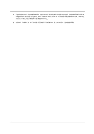  El proyecto sería integrado en las páginas web de los centros participantes, incluyendo enlaces al
blog colaborativo del proyecto, a las cuentas creadas en las redes sociales de Facebook, Twitter y
al espacio del proyecto a través de eTwinning.
 Difundir a través de las cuentas de Facebook y Twitter de los centros colaboradores.
 