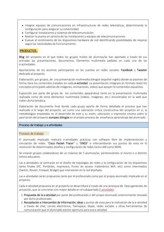  Integrar equipos de comunicaciones en infraestructuras de redes telemáticas, determinando la
configuración para asegurar su conectividad.
 Configurar instalaciones y sistemas de telecomunicación.
 Realizar la puesta en servicio de las instalaciones y equipos de telecomunicaciones.
 Evaluar el rendimiento de los dispositivos hardware de red identificando posibilidades de mejoras
según las necesidades de funcionamiento.
PRODUCTOS .
Blog del proyecto en el que todos los grupos mixtos de alumnos/as han aportado a través de sus
entradas las presentaciones, documentos, Elementos multimedia pedidos en cada una de las
e-actividades.
Aportaciones de los alumnos participantes en las cuentas en redes sociales: FaceBook y Tweeter
dedicada al proyecto.
Elaboración, por grupos, de una presentación multimedia bilingüe (español-inglés) donde se plasmen de
forma clara los contenidos tratados en cada e-actividad. La presentación integrará en formato texto los
conceptos principales además de imágenes, animaciones, videos que apoyen lo contenidos expuestos.
Exposición por parte del grupo de los contenidos apoyándose tanto en la presentación multimedia
realizada como de otros elementos multimedia (videos, imágenes, etc.) encontrados en la web que
traten dicha temática.
Elaboración de documento final donde cada grupo aporte de forma detallada el proceso que han
realizado a lo largo del proyecto, así como una valoración crítica constructiva del proyecto en sí, la
metodologías empleadas en el desarrollo de este y su visión, valoración o impresión sincera sobre la
aportación del proyecto europeo bilingüe en el propio proceso de enseñanza-aprendizaje del alumnado.
Proceso de trabajo y e-atividades
Proceso de trabajo
El alumnado implicado realizará e-atividades prácticas con software libre de implementación y
simulación de redes: “Cisco Packet Tracer” y “GNS3” e intercambiarán sus puntos de vista en la
resolución de determinados diseños y configuración de redes tanto LAN como WAN.
Se crearán grupos colaborativos de un máximo de 5 alumnos/as, pertenecientes al mismo o a distinto
centro educativo.
Las e-atividades se centrarán en el diseño de topologías de redes y la configuración de los dispositivos
tanto finales (PC, Portátiles, Impresora, Punto de acceso Inalámbrico Wifi, etc) como intermedios
(Switch, Router, Firewall, Bridge) que intervienen en la red diseñada.
Las e-atividades serán propuestas tanto por el profesorado como por el propio alumnado implicado en el
proyecto.
Cada e-atividad propuesta en el proyecto se desarrollará a través de una jerarquía de fases generales de
actuación, que se concretan con mayor detalle en el subapartado E-atividades:
1. Propuesta de la e-atividad por parte del profesorado o del propio alumnado anteriormente revisada
por dicho profesorado.
2. Recopilación e intercambio de información, ideas y puntos de vista para la realización de la e-atividad
a través de chat, correo electrónico, Twinspace, Skype, redes sociales u otras herramientas de
comunicación que el alumnado estime oportuno para esa e-atividad.
 