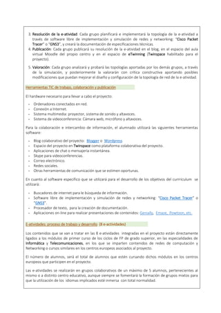3. Resolución de la e-atividad: Cada grupo planificará e implementará la topología de la e-atividad a
través de software libre de implementación y simulación de redes y networking: “Cisco Packet
Tracer” o “GNS3”, y creará la documentación de especificaciones técnicas.
4. Publicación: Cada grupo publicará su resolución de la e-atividad en el blog, en el espacio del aula
virtual Moodle del propio centro y en el espacio de eTwinning (Twinspace habilitado para el
proyecto).
5. Valoración: Cada grupo analizará y probará las topologías aportadas por los demás grupos, a través
de la simulación, y posteriormente la valorarán con crítica constructiva aportando posibles
modificaciones que puedan mejorar el diseño y configuración de la topología de red de la e-atividad.
Herramientas TIC de trabajo, colaboración y publicación
El hardware necesario para llevar a cabo el proyecto:
- Ordenadores conectados en red.
- Conexión a Internet.
- Sistema multimedia: proyector, sistema de sonido y altavoces.
- Sistema de videoconferencia: Cámara web, micrófono y altavoces.
Para la colaboración e intercambio de información, el alumnado utilizará las siguientes herramientas
software:
- Blog colaborativo del proyecto: Blogger o Wordpress
- Espacio del proyecto en Twinspace como plataforma colaborativa del proyecto.
- Aplicaciones de chat o mensajería instantánea.
- Skype para videoconferencias.
- Correo electrónico.
- Redes sociales.
- Otras herramientas de comunicación que se estimen oportunas.
En cuanto al software específico que se utilizará para el desarrollo de los objetivos del currrículum se
utilizará:
- Buscadores de internet para le búsqueda de información.
- Software libre de implementación y simulación de redes y networking: “Cisco Packet Tracer” o
“GNS3”.
- Procesador de texto, para la creación de documentación.
- Aplicaciones on-line para realizar presentaciones de contenidos: Genially, Emaze, Powtoon, etc.
E-atividades: proceso de trabajo y desarrollo (8 e-actividades)
Los contenidos que se van a tratar en las 8 e-atividades integradas en el proyecto están directamente
ligados a los módulos de primer curso de los ciclos de FP de grado superior, en las especialidades de
Informática y Telecomunicaciones, en los que se imparten contenidos de redes de computación y
Networking o cursos similares en los centros europeos asociados al proyecto.
El número de alumnos, será el total de alumnos que estén cursando dichos módulos en los centros
europeos que participen en el proyecto.
Las e-atividades se realizarán en grupos colaborativos de un máximo de 5 alumnos, pertenecientes al
mismo o a distinto centro educativo, aunque siempre se fomentará la formación de grupos mixtos para
que la utilización de los idiomas implicados esté inmersa con total normalidad.
 