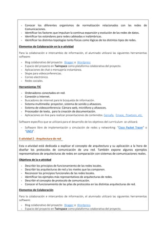 - Conocer los diferentes organismos de normalización relacionados con las redes de
Comunicaciones.
- Identificar los factores que impulsan la continua expansión y evolución de las redes de datos.
- Identificar los estándares para redes cableadas e inalámbricas.
- Identificar las distintas topologías tanto físicas como lógicas de los distintos tipos de redes.
Elementos de Colaboración en la e-atividad
Para la colaboración e intercambio de información, el alumnado utilizará las siguientes herramientas
software:
- Blog colaborativo del proyecto: Blogger o Wordpress
- Espacio del proyecto en Twinspace como plataforma colaborativa del proyecto.
- Aplicaciones de chat o mensajería instantánea.
- Skype para videoconferencias.
- Correo electrónico.
- Redes sociales.
Herramientas TIC
- Ordenadores conectados en red.
- Conexión a Internet.
- Buscadores de internet para le búsqueda de información.
- Sistema multimedia: proyector, sistema de sonido y altavoces.
- Sistema de videoconferencia: Cámara web, micrófono y altavoces.
- Procesador de texto, para la creación de documentación.
- Aplicaciones on-line para realizar presentaciones de contenidos: Genially, Emaze, Powtoon, etc.
Software específico que se utilizará para el desarrollo de los objetivos del currrículum se utilizará:
- Software libre de implementación y simulación de redes y networking: “Cisco Packet Tracer” o
“GNS3”.
E-atividad 2 - Arquitectura de red
Esta e-atividad está dedicada a explicar el concepto de arquitectura y su aplicación a la hora de
diseñar los protocolos de comunicación de una red. También expone algunos ejemplos
representativos de arquitecturas de redes en comparación con sistemas de comunicaciones reales.
Objetivos de la e-atividad
- Describir los principios de funcionamiento de las redes locales.
- Describir las arquitecturas de red y los niveles que las componen.
- Reconocer los principios funcionales de las redes locales.
- Identificar los ejemplos más representativos de arquitecturas de redes.
- Describir el concepto de protocolo de comunicación.
- Conocer el funcionamiento de las pilas de protocolos en las distintas arquitecturas de red.
Elementos de Colaboración
Para la colaboración e intercambio de información, el alumnado utilizará las siguientes herramientas
software:
- Blog colaborativo del proyecto: Blogger o Wordpress
- Espacio del proyecto en Twinspace como plataforma colaborativa del proyecto.
 