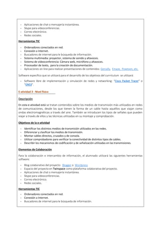 - Aplicaciones de chat o mensajería instantánea.
- Skype para videoconferencias.
- Correo electrónico.
- Redes sociales.
Herramientas TIC
- Ordenadores conectados en red.
- Conexión a Internet.
- Buscadores de internet para le búsqueda de información.
- Sistema multimedia: proyector, sistema de sonido y altavoces.
- Sistema de videoconferencia: Cámara web, micrófono y altavoces.
- Procesador de texto, para la creación de documentación.
- Aplicaciones on-line para realizar presentaciones de contenidos: Genially, Emaze, Powtoon, etc.
Software específico que se utilizará para el desarrollo de los objetivos del currrículum se utilizará:
- Software libre de implementación y simulación de redes y networking: “Cisco Packet Tracer” o
“GNS3”.
E-atividad 3 - Nivel físico
Descripción
En esta e-atividad está se tratan contenidos sobre los medios de transmisión más utilizados en redes
de comunicaciones, desde los que tienen la forma de un cable hasta aquéllos que viajan como
ondas electromagnéticas a través del aire. También se introducen los tipos de señales que pueden
viajar a través de ellos y las técnicas utilizadas en su montaje y comprobación.
Objetivos de la e-atividad
- Identificar los distintos medios de transmisión utilizados en las redes.
- Diferenciar y clasificar los medios de transmisión.
- Montar cables directos, cruzados y de consola.
- Utilizar comprobadores para verificar la conectividad de distintos tipos de cables.
- Describir los mecanismos de codificación y de señalización utilizadas en las transmisiones.
Elementos de Colaboración
Para la colaboración e intercambio de información, el alumnado utilizará las siguientes herramientas
software:
- Blog colaborativo del proyecto: Blogger o Wordpress
- Espacio del proyecto en Twinspace como plataforma colaborativa del proyecto.
- Aplicaciones de chat o mensajería instantánea.
- Skype para videoconferencias.
- Correo electrónico.
- Redes sociales.
Herramientas TIC
- Ordenadores conectados en red.
- Conexión a Internet.
- Buscadores de internet para le búsqueda de información.
 