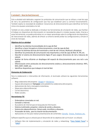 E-atividad 5 - Nivel de Red (Internet)
Esta e-atividad está dedicada a exponer los protocolos de comunicación que se utilizan a nivel de capa
de red y los parámetros de configuración que hay que establecer para su correcto funcionamiento.
También explica la necesidad de establecer mecanismos de direccionamiento para identificar de forma
única a los equipos conectados a la red.
También en esta unidad se dedicada a introducir las herramientas de simulación de redes, que facilitan
el trabajo con dispositivos de interconexión sin necesidad de adquirir e instalar equipos reales. Gracias a
estas herramientas, se puede profundizar en un mayor aprendizaje sobre la configuración de dispositivos
de interconexión de redes, además de ofrecer un entorno donde probar las configuraciones y simular el
envío de mensajes.
Objetivos de la e-atividad
- Identificar las distintas funcionalidades de la capa de Red
- Identificar y hacer hincapié en el direccionamiento a nivel de capa de Red.
- Conocer los distintas técnicas de transmisión a nivel de red: Unicast, Multicast y Broadcast.
- Identificar los protocolos de comunicación más importantes a nivel de capa de Red: IP, IPX, etc.
- Describir el sistema de direccionamiento lógico IP para asignar direcciones de red y máscaras de
subred.
- Realizar de forma eficiente un despliegue del espació de direccionamiento para una red o una
subred.
- Diferenciación entre protocolos de direccionamiento estático y direccionamiento dinámico: RIP1,
RIP2, OSPF, EIGRP, etc.
- Identificar dispositivos que trabajan el nivel de Red.
Elementos de Colaboración
Para la colaboración e intercambio de información, el alumnado utilizará las siguientes herramientas
software:
- Blog colaborativo del proyecto: Blogger o Wordpress
- Espacio del proyecto en Twinspace como plataforma colaborativa del proyecto.
- Aplicaciones de chat o mensajería instantánea.
- Skype para videoconferencias.
- Correo electrónico.
- Redes sociales.
Herramientas TIC
- Ordenadores conectados en red.
- Conexión a Internet.
- Buscadores de internet para le búsqueda de información.
- Sistema multimedia: proyector, sistema de sonido y altavoces.
- Sistema de videoconferencia: Cámara web, micrófono y altavoces.
- Procesador de texto, para la creación de documentación.
- Aplicaciones on-line para realizar presentaciones de contenidos: Genially, Emaze, Powtoon, etc.
Software específico que se utilizará para el desarrollo de los objetivos del currrículum se utilizará:
- Software libre de implementación y simulación de redes y networking: “Cisco Packet Tracer” o
“GNS3”.
 