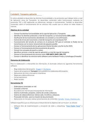 E-atividad 6 - Transporte y aplicación
En esta e-atividad se desarrollan las distintas funcionalidades y los protocolos que trabajan tanto a nivel
de Aplicación como de Transporte. Se desarrollan contenidos sobre transmisiones mediante los
protocolos TPC y UDP explicando sus diferencias, ventajas e inconvenientes. También se desarrollan
contenidos sobre el funcionamiento de los servicios más usuales que se utilizan en redes locales e
internet.
Objetivos de la e-atividad
- Conocer las distintas funcionalidades de la capa de Aplicación y Transporte
- Identificar los distintos protocolos a nivel de transporte y su funcionamiento (TCP y UDP)
- Clasificación de las trasmisiones atendiendo a la conexión y a la confirmación.
- Control de errores de transmisión a nivel de transporte con el protocolo TCP.
- Funcionamiento del tamaño de ventana en el protocolo TCP para el controlar la fluidez de las
transmisiones con la menor retransmisión de paquetes posible.
- Conocer el funcionamiento de las aplicaciones Cliente-Servidor y las Per-to-Per (P2P)
- Conocer el funcionamiento de direccionamiento de puerto.
- Conocer los conceptos de puerto y socket.
- Identificar servicios a nivel de capa de aplicación y a nivel de capa de transporte.
- Conocer el funcionamiento de servicios como: POP-SMTP, DHCP, DNS, FTP
- Conocer e identificar los servicios tanto software como hardware Proxys y Cortafuegos (Firewalls)
Elementos de Colaboración
Para la colaboración e intercambio de información, el alumnado utilizará las siguientes herramientas
software:
- Blog colaborativo del proyecto: Blogger o Wordpress
- Espacio del proyecto en Twinspace como plataforma colaborativa del proyecto.
- Aplicaciones de chat o mensajería instantánea.
- Skype para videoconferencias.
- Correo electrónico.
- Redes sociales.
Herramientas TIC
- Ordenadores conectados en red.
- Conexión a Internet.
- Buscadores de internet para le búsqueda de información.
- Sistema multimedia: proyector, sistema de sonido y altavoces.
- Sistema de videoconferencia: Cámara web, micrófono y altavoces.
- Procesador de texto, para la creación de documentación.
- Aplicaciones on-line para realizar presentaciones de contenidos: Genially, Emaze, Powtoon, etc.
Software específico que se utilizará para el desarrollo de los objetivos del currrículum se utilizará:
- Software libre de implementación y simulación de redes y networking: “Cisco Packet Tracer” o
“GNS3”.
 