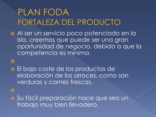 PLAN FODAFORTALEZA DEL PRODUCTOAl ser un servicio poco potenciado en la isla, creemos que puede ser una gran oportunidad de negocio, debido a que la competencia es mínima. El bajo coste de los productos de elaboración de los arroces, como son verduras y carnes frescas. Su fácil preparación hace que sea un trabajo muy bien llevadero.