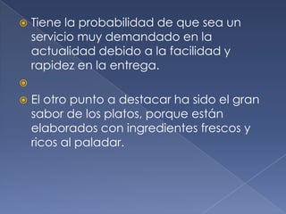 Tiene la probabilidad de que sea un servicio muy demandado en la actualidad debido a la facilidad y rapidez en la entrega. El otro punto a destacar ha sido el gran sabor de los platos, porque están elaborados con ingredientes frescos y ricos al paladar.