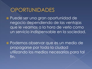 OPORTUNIDADESPuede ser una gran oportunidad de negocio dependiendo de las ventajas que le veamos a la hora de verlo como un servicio indispensable en la sociedad. Podemos observar que es un medio de propagarse por toda la ciudad utilizando los medios necesarios para tal fin.