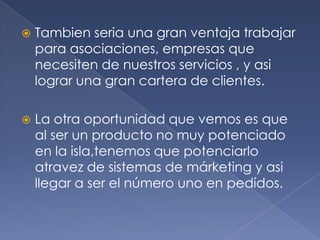Tambien seria una gran ventaja trabajar para asociaciones, empresas que necesiten de nuestros servicios , y asi lograr una gran cartera de clientes. La otra oportunidad que vemos es que al ser un producto no muy potenciado en la isla,tenemos que potenciarlo atravez de sistemas de márketing y asi llegar a ser el número uno en pedídos.