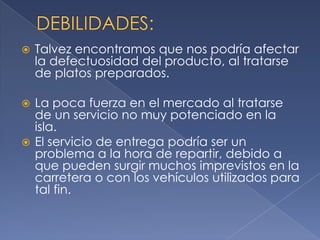 DEBILIDADES:Talvez encontramos que nos podría afectar la defectuosidad del producto, al tratarse de platos preparados.La poca fuerza en el mercado al tratarse de un servicio no muy potenciado en la isla.El servicio de entrega podría ser un problema a la hora de repartir, debido a que pueden surgir muchos imprevistos en la carretera o con los vehículos utilizados para tal fin. 