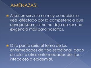 AMENAZAS:Al ser un servicio no muy conocido se vea  afectado por la competencia que aunque sea mínima no deja de ser una exigencia más para nosotros. Otro punto sería el tema de las enfermedades de tipo estacional, dado al calor ó otras enfermedades del tipo infeccioso o epidemial.