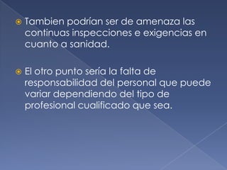 Tambien podrían ser de amenaza las continuas inspecciones e exigencias en cuanto a sanidad. El otro punto sería la falta de responsabilidad del personal que puede variar dependiendo del tipo de profesional cualificado que sea. 