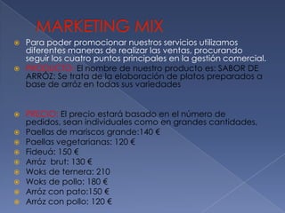 MARKETING MIXPara poder promocionar nuestros servicios utilizamos diferentes maneras de realizar las ventas, procurando seguir los cuatro puntos principales en la gestión comercial.PRODUCTO: El nombre de nuestro producto es: SABOR DE ARRÓZ: Se trata de la elaboración de platos preparados a base de arróz en todas sus variedadesPRECIO: El precio estará basado en el número de pedidos, sean individuales como en grandes cantidades,Paellas de mariscos grande:140 €Paellas vegetarianas: 120 €Fideuá: 150 €Arrózbrut: 130 €Woks de ternera: 210Woks de pollo: 180 €Arróz con pato:150 €Arróz con pollo: 120 €
