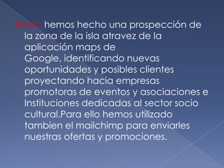 Plaza: hemos hecho una prospección de la zona de la isla atravez de la aplicación maps de Google, identificando nuevas oportunidades y posibles clientes proyectando hacia empresas promotoras de eventos y asociaciones e Instituciones dedicadas al sector socio cultural.Para ello hemos utilizado tambien el mailchimp para enviarles nuestras ofertas y promociones.