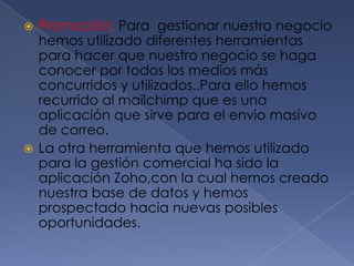 Promoción: Para  gestionar nuestro negocio hemos utilizado diferentes herramientas para hacer que nuestro negocio se haga conocer por todos los medios más concurridos y utilizados..Para ello hemos recurrido al mailchimp que es una aplicación que sirve para el enviomasívo de correo.La otra herramienta que hemos utilizado para la gestión comercial ha sido la aplicación Zoho,con la cual hemos creado nuestra base de datos y hemos prospectado hacia nuevas posibles oportunidades.