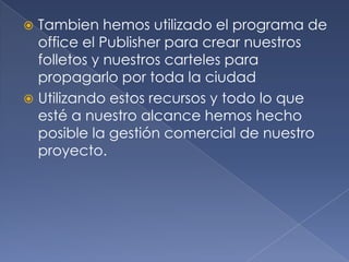 Tambien hemos utilizado el programa de office el Publisher para crear nuestros folletos y nuestros carteles para propagarlo por toda la ciudadUtilizando estos recursos y todo lo que esté a nuestro alcance hemos hecho posible la gestión comercial de nuestro proyecto.