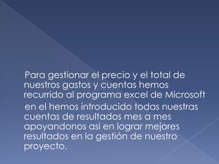     Para gestionar el precio y el total de nuestros gastos y cuentas hemos recurrido al programa excel de Microsoft   en el hemos introducido todas nuestras cuentas de resultados mes a mes apoyandonosasi en lograr mejores resultados en la gestión de nuestro proyecto.